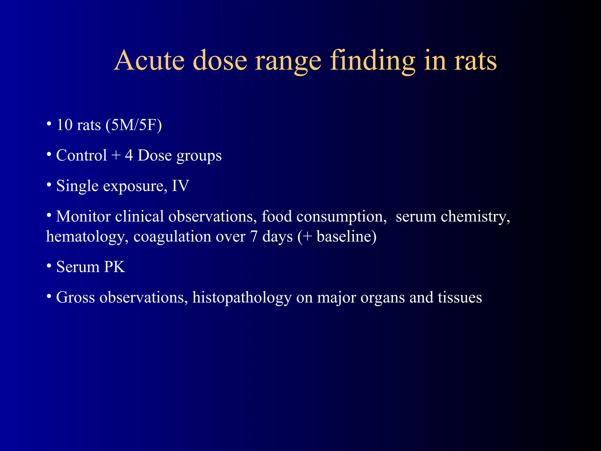 • 10 rats (5M/5F)
• Control + 4 Dose groups
• Single exposure, IV
• Monitor clinical observations, food consumption, serum chemistry,
hematology, coagulation over 7 days (+ baseline)
• Serum PK
• Gross observations, histopathology on major organs and tissues
Acute dose range finding in rats
 