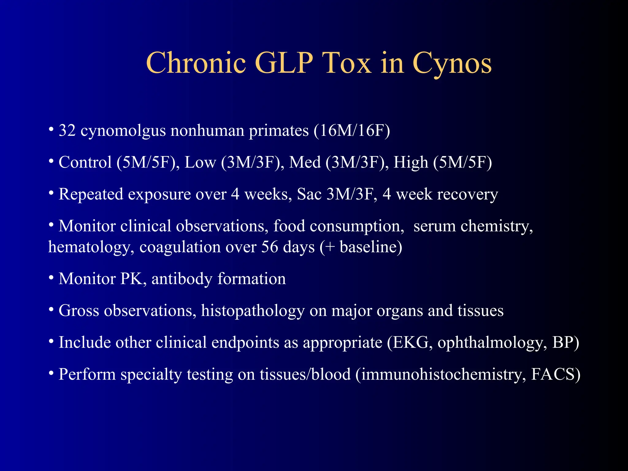 • 32 cynomolgus nonhuman primates (16M/16F)
• Control (5M/5F), Low (3M/3F), Med (3M/3F), High (5M/5F)
• Repeated exposure over 4 weeks, Sac 3M/3F, 4 week recovery
• Monitor clinical observations, food consumption, serum chemistry,
hematology, coagulation over 56 days (+ baseline)
• Monitor PK, antibody formation
• Gross observations, histopathology on major organs and tissues
• Include other clinical endpoints as appropriate (EKG, ophthalmology, BP)
• Perform specialty testing on tissues/blood (immunohistochemistry, FACS)
Chronic GLP Tox in Cynos
 