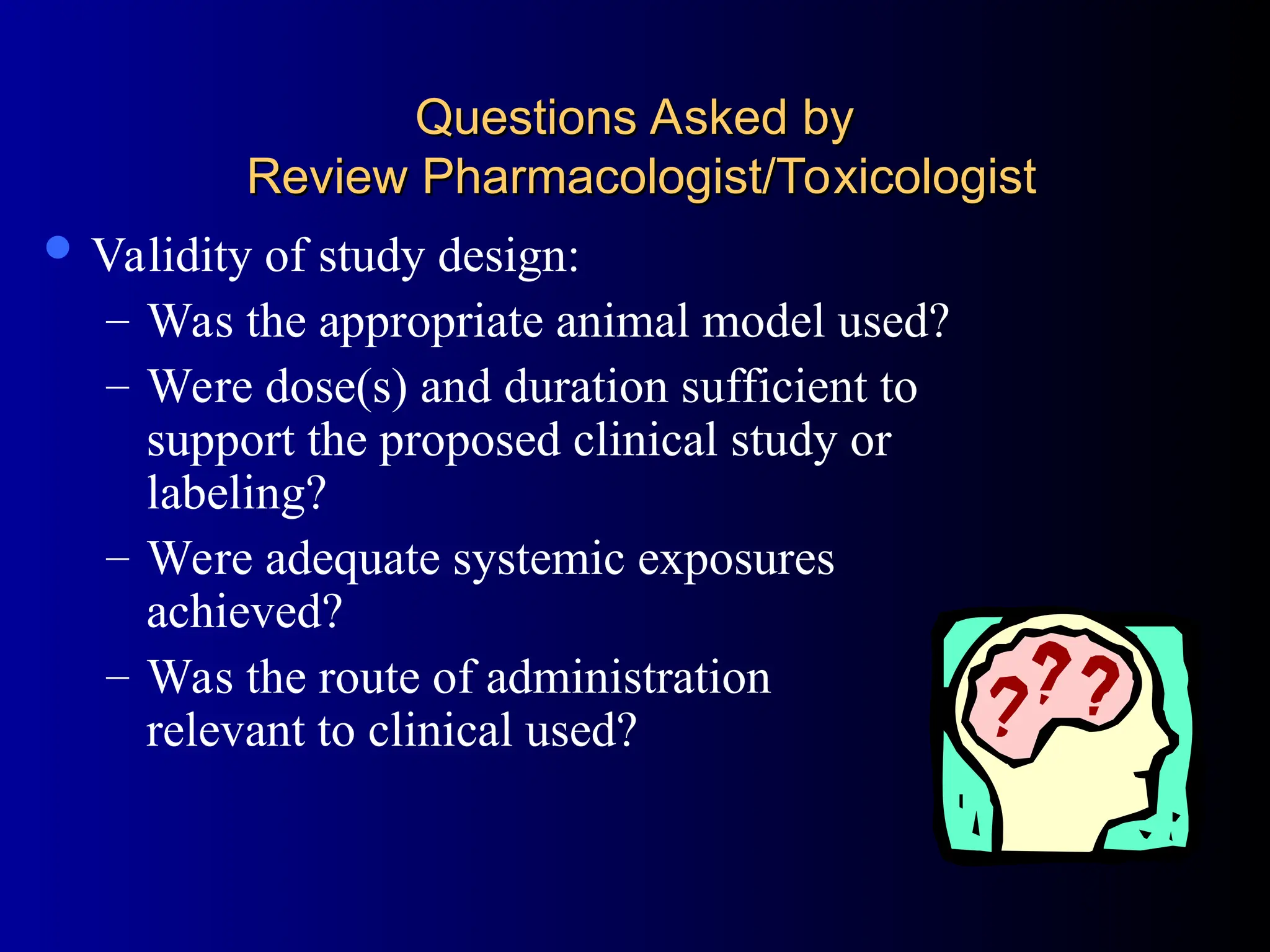 Questions Asked by
Questions Asked by
Review Pharmacologist/Toxicologist
Review Pharmacologist/Toxicologist
 Validity of study design:
– Was the appropriate animal model used?
– Were dose(s) and duration sufficient to
support the proposed clinical study or
labeling?
– Were adequate systemic exposures
achieved?
– Was the route of administration
relevant to clinical used?
 