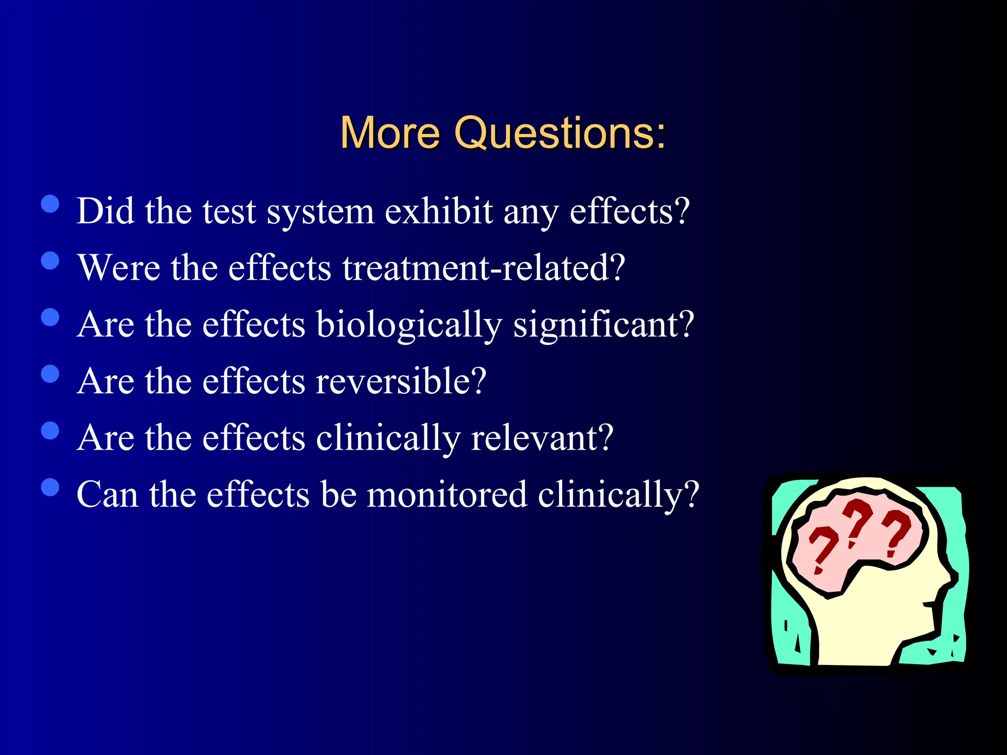 More Questions:
More Questions:
 Did the test system exhibit any effects?
 Were the effects treatment-related?
 Are the effects biologically significant?
 Are the effects reversible?
 Are the effects clinically relevant?
 Can the effects be monitored clinically?
 