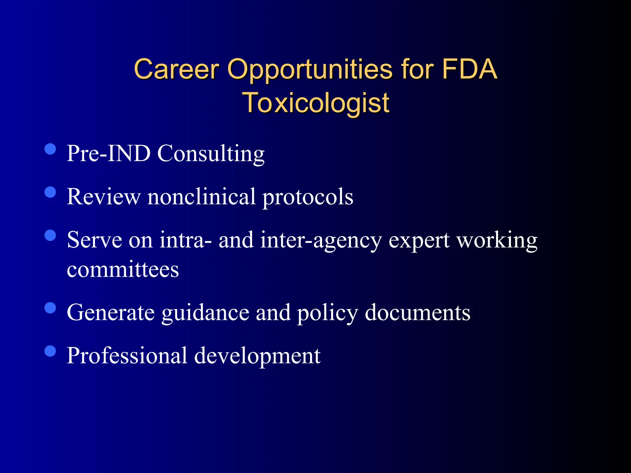 Career Opportunities for FDA
Career Opportunities for FDA
Toxicologist
Toxicologist
 Pre-IND Consulting
 Review nonclinical protocols
 Serve on intra- and inter-agency expert working
committees
 Generate guidance and policy documents
 Professional development
 