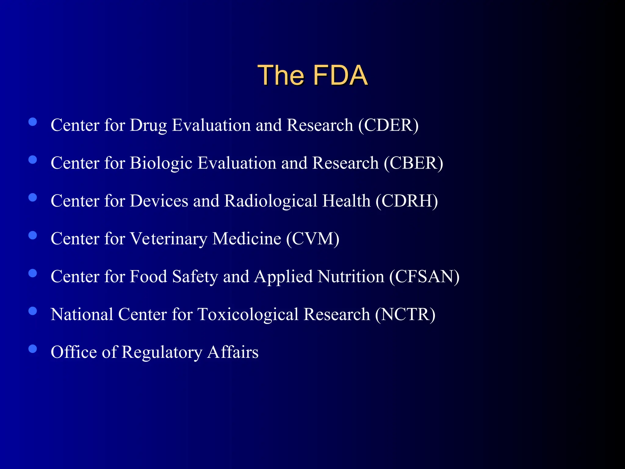 The FDA
The FDA
 Center for Drug Evaluation and Research (CDER)
 Center for Biologic Evaluation and Research (CBER)
 Center for Devices and Radiological Health (CDRH)
 Center for Veterinary Medicine (CVM)
 Center for Food Safety and Applied Nutrition (CFSAN)
 National Center for Toxicological Research (NCTR)
 Office of Regulatory Affairs
 