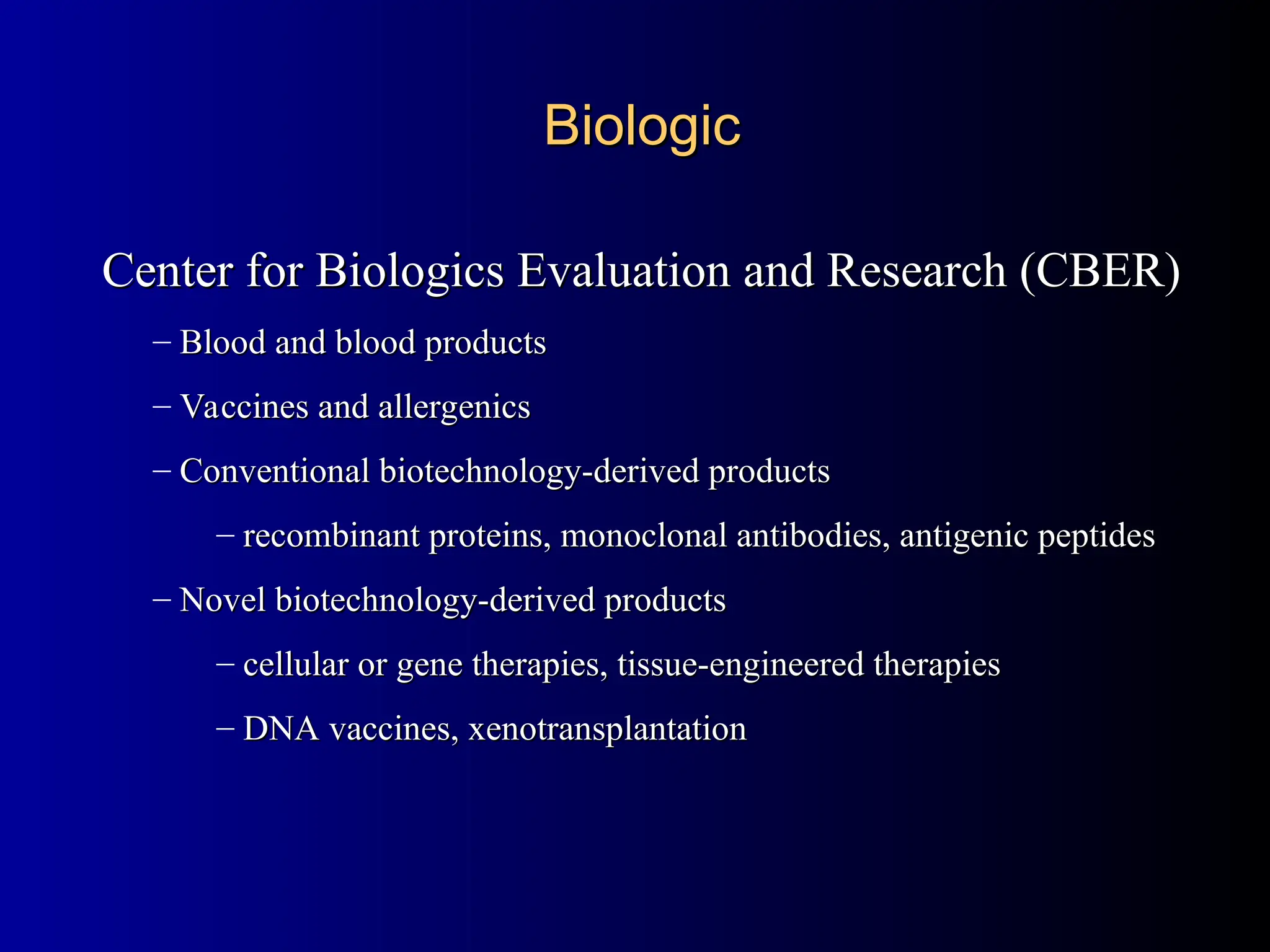 Center for Biologics Evaluation and Research (CBER)
Center for Biologics Evaluation and Research (CBER)
– Blood and blood products
Blood and blood products
– Vaccines and allergenics
Vaccines and allergenics
– Conventional biotechnology-derived products
Conventional biotechnology-derived products
– recombinant proteins, monoclonal antibodies, antigenic peptides
recombinant proteins, monoclonal antibodies, antigenic peptides
– Novel biotechnology-derived products
Novel biotechnology-derived products
– cellular or gene therapies, tissue-engineered therapies
cellular or gene therapies, tissue-engineered therapies
– DNA vaccines, xenotransplantation
DNA vaccines, xenotransplantation
Biologic
Biologic
 