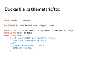 Dockerfile из themattrix/tox
FROM themattrix/tox-base
MAINTAINER Matthew Tardiff <mattrix@gmail.com>
ONBUILD COPY install-prereqs*.sh requirements*.txt tox.ini /app/
ONBUILD ARG SKIP_TOX=false
ONBUILD RUN bash -c " 
if [ -f '/app/install-prereqs.sh' ]; then 
bash /app/install-prereqs.sh; 
fi && 
if [ $SKIP_TOX == false ]; then 
TOXBUILD=true tox; 
fi"
 