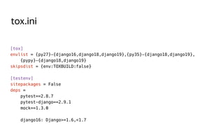 tox.ini
[tox]
envlist = {py27}-{django16,django18,django19},{py35}-{django18,django19},
{pypy}-{django18,django19}
skipsdist = {env:TOXBUILD:false}
[testenv]
sitepackages = False
deps =
pytest==2.8.7
pytest-django==2.9.1
mock==1.3.0
django16: Django>=1.6,<1.7
 