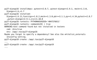 py27-django16 installdeps: pytest==2.8.7, pytest-django==2.9.1, mock==1.3.0,
Django>=1.6,<1.7
py27-django16 installed:
Django==1.6.11,funcsigs==1.0.2,mock==1.3.0,pbr==3.1.1,py==1.4.34,pytest==2.8.7
,pytest-django==2.9.1,six==1.10.0
py27-django16 runtests: PYTHONHASHSEED='4047276611'
py27-django16 runtests: commands[0] | true
WARNING:test command found but not installed in testenv
cmd: /bin/true
env: /app/.tox/py27-django16
Maybe you forgot to specify a dependency? See also the whitelist_externals
envconfig setting.
py27-django18 create: /app/.tox/py27-django18
...
py27-django19 create: /app/.tox/py27-django19
...
 