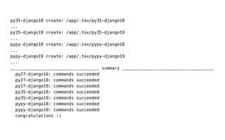 py35-django18 create: /app/.tox/py35-django18
...
py35-django19 create: /app/.tox/py35-django19
...
pypy-django18 create: /app/.tox/pypy-django18
...
pypy-django19 create: /app/.tox/pypy-django19
...
___________________________________ summary ____________________________________
py27-django16: commands succeeded
py27-django18: commands succeeded
py27-django19: commands succeeded
py35-django18: commands succeeded
py35-django19: commands succeeded
pypy-django18: commands succeeded
pypy-django19: commands succeeded
congratulations :)
 