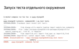 Запуск теста отдельного окружения
$ docker-compose run tox tox -e pypy-django19
...
pypy-django19 runtests: commands[0] | py.test tests
INTERNALERROR> Traceback (most recent call last):
...
INTERNALERROR> from django.utils.module_loading import module_has_submodule
INTERNALERROR> File "/app/.tox/pypy-django19/site-packages/django/utils/
module_loading.py", line 67, in <module>
INTERNALERROR> from importlib.util import find_spec as importlib_find
INTERNALERROR> ImportError: cannot import name 'find_spec'
ERROR: InvocationError: '/app/.tox/pypy-django19/bin/py.test tests'
____________________________ summary ___________________________________
ERROR: pypy-django19: commands failed
 