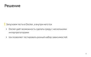 Решение
6
Запускаем тесты в Docker, а внутри него tox
› Docker даёт возможность сделать среду с несколькими
интерпретаторами
› tox позволяет тестировать разный набор зависимостей
 