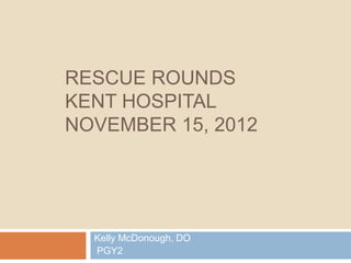 RESCUE ROUNDS
KENT HOSPITAL
NOVEMBER 15, 2012




  Kelly McDonough, DO
  PGY2
 