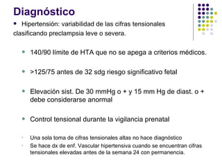 Diagnóstico Hipertensión: variabilidad de las cifras tensionales clasificando preclampsia leve o severa. 140/90 límite de HTA que no se apega a criterios médicos. >125/75 antes de 32 sdg riesgo significativo fetal Elevación sist. De 30 mmHg o + y 15 mm Hg de diast. o + debe considerarse anormal Control tensional durante la vigilancia prenatal Una sola toma de cifras tensionales altas no hace diagnóstico Se hace dx de enf. Vascular hipertensiva cuando se encuentran cifras tensionales elevadas antes de la semana 24 con permanencia. 