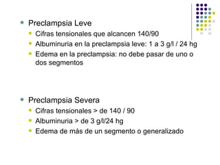 Preclampsia Leve Cifras tensionales que alcancen 140/90 Albuminuria en la preclampsia leve: 1 a 3 g/l / 24 hg Edema en la preclampsia: no debe pasar de uno o dos segmentos Preclampsia Severa Cifras tensionales > de 140 / 90 Albuminuria > de 3 g/l/24 hg Edema de más de un segmento o generalizado 