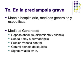 Tx. En la preclampsia grave Manejo hospitalario, medidas generales y específicas. Medidas Generales: Reposo absoluto, aislamiento y silencio Sonda Foley a permanencia Presión venosa central Control estricto de líquidos Signos vitales c/4 h. 