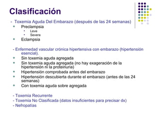 Clasificación -  Toxemia Aguda Del Embarazo (después de las 24 semanas) Preclampsia Leve Severa Eclampsia - Enfermedad vascular crónica hipertensiva con embarazo (hipertensión esencial). Sin toxemia aguda agregada Sin toxemia aguda agregada (no hay exageración de la hipertensión ni la proteinuria) Hipertensión comprobada antes del embarazo Hipertensión descubierta durante el embarazo (antes de las 24 semanas) Con toxemia aguda sobre agregada - Toxemia Recurrente - Toxemia No Clasificada (datos insuficientes para precisar dx) - Nefropatías 