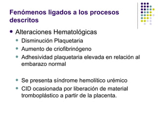 Fenómenos ligados a los procesos descritos Alteraciones Hematológicas Disminución Plaquetaria Aumento de criofibrinógeno Adhesividad plaquetaria elevada en relación al embarazo normal Se presenta síndrome hemolítico urémico CID ocasionada por liberación de material tromboplástico a partir de la placenta. 