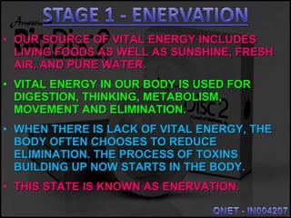 • OUR SOURCE OF VITAL ENERGY INCLUDESOUR SOURCE OF VITAL ENERGY INCLUDES
LIVING FOODS AS WELL AS SUNSHINE, FRESHLIVING FOODS AS WELL AS SUNSHINE, FRESH
AIR, AND PURE WATER.AIR, AND PURE WATER.
• VITAL ENERGY IN OUR BODY IS USED FORVITAL ENERGY IN OUR BODY IS USED FOR
DIGESTION, THINKING, METABOLISM,DIGESTION, THINKING, METABOLISM,
MOVEMENT AND ELIMINATION.MOVEMENT AND ELIMINATION.
• WHEN THERE IS LACK OF VITAL ENERGY, THEWHEN THERE IS LACK OF VITAL ENERGY, THE
BODY OFTEN CHOOSES TO REDUCEBODY OFTEN CHOOSES TO REDUCE
ELIMINATION. THE PROCESS OF TOXINSELIMINATION. THE PROCESS OF TOXINS
BUILDING UP NOW STARTS IN THE BODY.BUILDING UP NOW STARTS IN THE BODY.
• THIS STATE IS KNOWN AS ENERVATION.THIS STATE IS KNOWN AS ENERVATION.
 