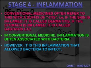 • CONVENTIONAL MEDICINES OFTEN REFER TOCONVENTIONAL MEDICINES OFTEN REFER TO
THIS WITH A SUFFIX OF "-ITIS". i.e. IF THE SKIN ISTHIS WITH A SUFFIX OF "-ITIS". i.e. IF THE SKIN IS
INFLAMED, IT IS CALLED DERMATITIS, IF THEINFLAMED, IT IS CALLED DERMATITIS, IF THE
STOMACH IS INFLAMED, IT IS CALLEDSTOMACH IS INFLAMED, IT IS CALLED
GASTRITIS ETC.GASTRITIS ETC.
• IN CONVENTIONAL MEDICINE, INFLAMMATION ISIN CONVENTIONAL MEDICINE, INFLAMMATION IS
OFTEN ASSOCIATED WITH BACTERIA.OFTEN ASSOCIATED WITH BACTERIA.
• HOWEVER, IT IS THIS INFLAMMATION THATHOWEVER, IT IS THIS INFLAMMATION THAT
ALLOWED BACTERIA TO INFECT.ALLOWED BACTERIA TO INFECT.
 