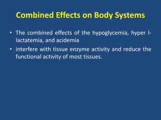 Combined Effects on Body Systems
• The combined effects of the hypoglycemia, hyper l-
lactatemia, and acidemia
• interfere with tissue enzyme activity and reduce the
functional activity of most tissues.
 
