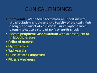 CLINICAL FINDINGS
Endotoxemia: When toxin formation or liberation into
the circulation is rapid and the toxicity of the toxin high
enough, the onset of cardiovascular collapse is rapid
enough to cause a state of toxic or septic shock.
• Severe peripheral vasodilatation with aconsequent fall
in blood pressure
• Pallor of mucosa
• Hypothermia
• Tachycardia
• Pulse of small amplitude
• Muscle weakness
 