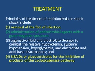 TREATMENT
Principles of treatment of endotoxemia or septic
shock include
(1) removal of the foci of infection;
(2) administration of antimicrobial agents with a
gram-negative spectrum;
(3) aggressive fluid and electrolyte therapy to
combat the relative hypovolemia, systemic
hypotension, hypoglycemia, and electrolyte and
acid-base disturbances; and
(4) NSAIDs or glucocorticoids for the inhibition of
products of the cyclooxygenase pathway.
 