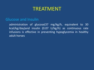 TREATMENT
Glucose and Insulin
administration of glucose(37 mg/kg/h, equivalent to 30
kcal/kg/day)and insulin (0.07 U/kg/h) as continuous rate
infusions is effective in preventing hypoglycemia in healthy
adult horses
 