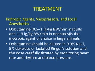 TREATMENT
Inotropic Agents, Vasopressors, and Local
Anesthetics
• Dobutamine (0.5–1 ìg/kg BW/min inadults
and 1–3 ìg/kg BW/min in neonates)is the
inotropic agent of choice in large animals,
• Dobutamine should be diluted in 0.9% NaCl,
5% dextrose,or lactated Ringer’s solution and
the dose carefully titrated by monitoring heart
rate and rhythm and blood pressure.
 