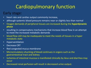 Cardiopulmonary function
Early stage:
• heart rate and cardiac output commonly increase,
• although systemic blood pressure remains near or slightly less than normal
• Oxygen demands of peripheral tissues are increased during the hyperdynamic
phase
• resulting in compensatory mechanisms that increase blood flow in an attempt
to meet the increased metabolic demands
• blood flow still may be inadequate to meet the needs of tissues in a hyper
metabolic state
• Hyperventilation
• Decrease CRT
• Red congested mucus membrane
• Microcirculatory shunting of blood continues in organs such as the
gastrointestinal tract and kidney
• Ischemia of intestinal mucosa is manifested clinically by ileus and diarrhea may
occur
• Decreased renal perfusion will result in decreased urine output.
 
