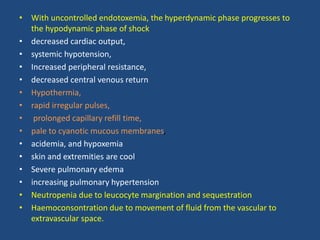 • With uncontrolled endotoxemia, the hyperdynamic phase progresses to
the hypodynamic phase of shock
• decreased cardiac output,
• systemic hypotension,
• Increased peripheral resistance,
• decreased central venous return
• Hypothermia,
• rapid irregular pulses,
• prolonged capillary refill time,
• pale to cyanotic mucous membranes,
• acidemia, and hypoxemia
• skin and extremities are cool
• Severe pulmonary edema
• increasing pulmonary hypertension
• Neutropenia due to leucocyte margination and sequestration
• Haemoconsontration due to movement of fluid from the vascular to
extravascular space.
 