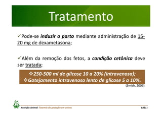 Tratamento
Pode-se induzir o parto mediante administração de 1520 mg de dexametasona;
Além da remoção dos fetos, a condição cetônica deve
ser tratada;
250-500 ml de glicose 10 a 20% (intravenosa);
Gotejamento intravenoso lento de glicose 5 a 10%.
(Smith, 2006)

Nutrição Animal: Toxemia da gestação em ovinos

EA111

 