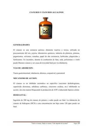 “Todo es veneno, Nada es veneno, Todo depende de la dosis“ Página 10
CIANUROS Y CIANUROS ALCALINOS
GENERALIDADES
El cianuro es una sustancia química altamente reactiva y toxica, utilizada en
procesamiento del oro, joyería, laboratorios químicos, industria de plásticos, pinturas,
pegamientos, solventes, esmaltes, papel de alta resistencia, herbicidas, plaguicidas y
fertilizantes. En incendios, durante la combustión de fana, seda, poliuretano o vinilo
puede liberarse cianuro y ser causa de toxicidad fatal por vía inhalatoria.
VIAS DE ABSORCION:
Tracto gastrointestinal, inhalatoria, dérmica, conjuntival y parenteral
MECANISMO DE ACCION:
EI cianuro es un inhibidor enzimático no especifico (succinato deshidrogenasa,
superóxido dismutasa, anhidrasa carbónica, citocromo oxidasa, etc.) inhibiendo su
acción y de esta manera bloqueando la producción de ATP e induciendo hipoxia celular.
DOSIS LETAL:
Ingestión de 200 mg de cianuro de potasio o sodio puede ser fatal. La inhalación de
cianuro de hidrogeno (HCN) a una concentración tan baja como 150 ppm puede ser
fatal.
 