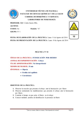 UNIVERSIDAD TÉCNICA DE MACHALA 
FACULTAD DE CIENCIAS QUÍMICAS Y DE LA SALUD 
CARRERA DE BIOQUÍMICA Y FARMACIA 
LABORATORIO DE TOXICOLOGÍA 
PROFESOR: BQF. Carlos García MSc. 
ALUMNO: 
CURSO: 5to Paralelo: “A” 
GRUPO: N° 1 
FECHA DE ELABORACIÓN DE LA PRÁCTICA: Lunes 11 de Agosto del 2014 
FECHA DE PRESENTACIÓN DE LA PRÁCTICA: Lunes 18 de Agosto del 2014 
PRÁCTICA N° 10 
TÍTULO DE LA PRÁCTICA: INTOXICACIÓN POR HIERRO 
ANIMAL DE EXPERIMENTACIÓN: Cobayo 
VÍA DE ADMINISTRACIÓN: Vía Intraperitonial 
TIEMPO DE MUERTE: 35 min 
SÍNTOMAS:  Hipoxia 
 Perdida del equilibrio 
 Convulsiones 
OBJETIVOS DE LA PRÁCTICA 
1. Observar la reacción que presenta el cobayo ante la Intoxicación por Hierro 
2. Observar atentamente las manifestaciones que presenta el cobayo ante la Intoxicación 
“Todo es veneno, Nada es veneno, Todo depende de la dosis“ Página 1 
por Hierro 
3. Controlar el tiempo en que actúa el Hierro en el cobayo 
4. Conocer mediante pruebas de identificación la presencia de Hierro 
 