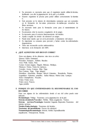  Su presencia es necesaria para que el organismo pueda utilizar la tirosina, 
facilitando con ello la pigmentación de la piel y el cabello. 
 Nuestro organismo lo precisa para poder utilizar correctamente la vitamina 
“Todo es veneno, Nada es veneno, Todo depende de la dosis“ Página 10 
C. 
 Está presente en la síntesis de determinadas sustancias que son esenciales 
en la formación de las vainas protectoras de mielina que envuelven las 
fibras nerviosas. 
 Es necesario tanto para la formación como para el mantenimiento de 
los huesos. 
 Su presencia evita la excesiva coagulación de la sangre. 
 Es necesario para el correcto funcionamiento del tiroides. 
 Ayuda a regular los niveles de colesterol en sangre. 
 Puede tener mucho que ver en la prevención y tratamiento del cáncer. 
 Es importante su consumo para prevenir y luchar contra las enfermedades 
degenerativas. 
 Tiene una reconocida acción antirreumática. 
 Interviene en la formación del ARN. 
4. ¿QUÉ ALIMENTOS SON RICO EN COBRE? 
Estos son algunos de los alimentos más ricos en cobre: 
Quesos: Edam. Emmental. 
Pescados: Arenques. Salmón. Bacalao. 
Aves: Pollo. Ganso. Pato. 
Carnes: Carnes magras. Hígado. Riñones. Mollejas. 
Mariscos: Ostras. Todos los mariscos. 
Cereales: Avena. Centeno. Mijo. Trigo. 
Pan: Centeno. Trigo. Trigo integral. 
Hortalizas: Alcachofas. Boniato. Brécol. Guisantes. Remolacha. Patatas. 
Legumbres: Guisantes amarillos. Judías blancas. Habas Lima. Lentejas. 
Setas: Champiñones. Níscalos. 
Frutas: Frutas secas. 
Frutos secos: Nueces. 
Agua potable. 
5. INDIQUE EN QUE ENFERMEDADES EL RECOMENDABLE EL USO 
DE COBRE 
Estas son algunas de las enfermedades donde el uso del cobre puede estar 
indicado: 
Dermatología: Vitíligo. Trastornos en la pigmentación de la piel. 
Sistema circulatorio/Vascular: Flebitis. Mala coagulación. Varices. 
Sistema nervioso/Neurología: Ansiedad. Angustia. Depresión. Trastornos del 
sistema nervioso. 
Tiroides/Endocrinología: Trastornos del tiroides. 
Trastornos del metabolismo: Exceso de colesterol. 
Traumatología/Reumatología: Artrosis. Artritis. Espondiloartritis 
anquilosante. Osteoporosis. Reuma. 
 