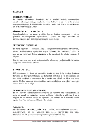 “Todo es veneno, Nada es veneno, Todo depende de la dosis“ Página 11 
GLOSARIO 
CERULOPLASMINAE 
Es conocida oficialmente: ferroxidasa. Es la principal proteína transportadora 
de cobre en la sangre, participa en el metabolismo del hierro, es de color azul y presenta 
una gran semejanza a la hemocupreina de Mann y Keilin. Fue descrita por primera vez 
en 1948 por Holmberg y Laurell 
SÍNDROMES MIELODISPLÁSICOS 
Son enfermedades en las cuales la médula ósea no funciona normalmente y no se 
producen suficientes glóbulos rojos normales. Ocurren con mayor frecuencia en 
personas mayores, pero también pueden ocurrir en los jóvenes 
SUPERÓXIDO DISMUTASA 
La enzima superóxido dismutasa (SOD), antiguamente hemocupreína y eritrocupreína, 
cataliza la dismutación de superóxidoen oxígeno y peróxido de hidrógeno.1 Debido a 
esto es una importante defensa antioxidante en la mayoría de las células expuestas al 
oxígeno. 
Una de las excepciones se da en Lactobacillus plantarum y en lactobacilli relacionados 
que poseen un mecanismo diferente. 
BYPASS GASTRICO 
El bypass gástrico, o cirugía de derivación gástrica, es una de las técnicas de cirugía 
bariátrica, es decir para tratamiento de laobesidad mórbida y es un procedimiento de 
tipo mixto: restrictivo y malabsortivo. Es la técnica más utilizada en EUA y en otros 
países, debido a su escasa morbimortalidad, buenos resultados a largo plazo y excelente 
calidad de vida tras la cirugía 
SINDROME DE CABELLO ACERADO 
Es una alteración del metabolismo del cobre que da comienzo antes del nacimiento. El 
cobre se acumula en cantidades excesivas en hígado, existiendo un déficit de él en la 
mayoría de los restantes tejidos del organismo. Los cambios en la estructura afectan 
alpelo, el cerebro, los huesos, el hígado y las arterias. 
WEBGRAFÍA 
MEDLINEPLUS. INTOXICACIÓN POR COBRE. ACTUALIZADO 09/12/2014. 
CONSULTADO: 15 DE AGOSTO DEL 2014. DISPONIBLE EN URL: 
http://www.nlm.nih.gov/medlineplus/spanish/ency/article/002496.htm 
 