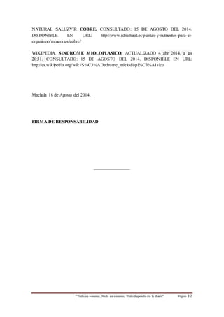 NATURAL SALUZVIR COBRE. CONSULTADO: 15 DE AGOSTO DEL 2014. 
DISPONIBLE EN URL: http://www.rdnattural.es/plantas-y-nutrientes-para-el-organismo/ 
minerales/cobre/ 
WIKIPEDIA. SINDROME MIOLOPLASICO. ACTUALIZADO 4 abr 2014, a las 
20:31. CONSULTADO: 15 DE AGOSTO DEL 2014. DISPONIBLE EN URL: 
http://es.wikipedia.org/wiki/S%C3%ADndrome_mielodispl%C3%A1sico 
Machala 18 de Agosto del 2014. 
FIRMA DE RESPONSABILIDAD 
________________ 
“Todo es veneno, Nada es veneno, Todo depende de la dosis“ Página 12 
 