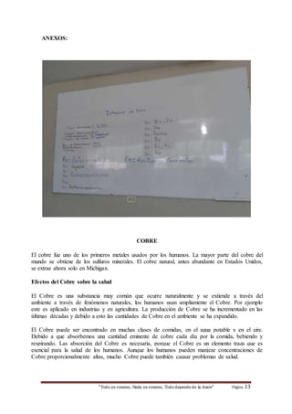 “Todo es veneno, Nada es veneno, Todo depende de la dosis“ Página 13 
ANEXOS: 
COBRE 
El cobre fue uno de los primeros metales usados por los humanos. La mayor parte del cobre del 
mundo se obtiene de los sulfuros minerales. El cobre natural, antes abundante en Estados Unidos, 
se extrae ahora solo en Michigan. 
Efectos del Cobre sobre la salud 
El Cobre es una substancia muy común que ocurre naturalmente y se extiende a través del 
ambiente a través de fenómenos naturales, los humanos usan ampliamente el Cobre. Por ejemplo 
este es aplicado en industrias y en agricultura. La producción de Cobre se ha incrementado en las 
últimas décadas y debido a esto las cantidades de Cobre en el ambiente se ha expandido. 
El Cobre puede ser encontrado en muchas clases de comidas, en el agua potable y en el aire. 
Debido a que absorbemos una cantidad eminente de cobre cada día por la comida, bebiendo y 
respirando. Las absorción del Cobre es necesaria, porque el Cobre es un elemento traza que es 
esencial para la salud de los humanos. Aunque los humanos pueden manjear concentraciones de 
Cobre proporcionalmente altas, mucho Cobre puede también causar problemas de salud. 
 