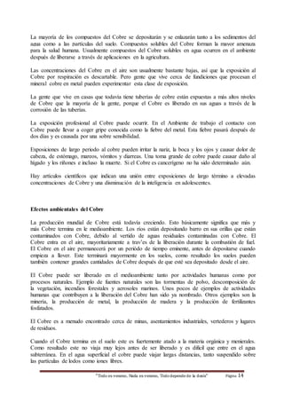 La mayoría de los compuestos del Cobre se depositarán y se enlazarán tanto a los sedimentos del 
agua como a las partículas del suelo. Compuestos solubles del Cobre forman la mayor amenaza 
para la salud humana. Usualmente compuestos del Cobre solubles en agua ocurren en el ambiente 
después de liberarse a través de aplicaciones en la agricultura. 
Las concentraciones del Cobre en el aire son usualmente bastante bajas, así que la exposición al 
Cobre por respiración es descartable. Pero gente que vive cerca de fundiciones que procesan el 
mineral cobre en metal pueden experimentar esta clase de exposición. 
La gente que vive en casas que todavía tiene tuberías de cobre están expuestas a más altos niveles 
de Cobre que la mayoría de la gente, porque el Cobre es liberado en sus aguas a través de la 
corrosión de las tuberías. 
La exposición profesional al Cobre puede ocurrir. En el Ambiente de trabajo el contacto con 
Cobre puede llevar a coger gripe conocida como la fiebre del metal. Esta fiebre pasará después de 
dos días y es causada por una sobre sensibilidad. 
Exposiciones de largo periodo al cobre pueden irritar la nariz, la boca y los ojos y causar dolor de 
cabeza, de estómago, mareos, vómitos y diarreas. Una toma grande de cobre puede causar daño al 
hígado y los riñones e incluso la muerte. Si el Cobre es cancerígeno no ha sido determinado aún. 
Hay artículos científicos que indican una unión entre exposiciones de largo término a elevadas 
concentraciones de Cobre y una disminución de la inteligencia en adolescentes. 
Efectos ambientales del Cobre 
La producción mundial de Cobre está todavía creciendo. Esto básicamente significa que más y 
más Cobre termina en le medioambiente. Los ríos están depositando barro en sus orillas que están 
contaminados con Cobre, debido al vertido de aguas residuales contaminadas con Cobre. El 
Cobre entra en el aire, mayoritariamente a trav’es de la liberación durante la combustión de fuel. 
El Cobre en el aire permanecerá por un periódo de tiempo eminente, antes de depositarse cuando 
empieza a llover. Este terminará mayormente en los suelos, como resultado los suelos pueden 
también contener grandes cantidades de Cobre después de que esté sea depositado desde el aire. 
El Cobre puede ser liberado en el medioambiente tanto por actividades humanas como por 
procesos naturales. Ejemplo de fuentes naturales son las tormentas de polvo, descomposición de 
la vegetación, incendios forestales y aerosoles marinos. Unos pocos de ejemplos de actividades 
humanas que contribuyen a la liberación del Cobre han sido ya nombrado. Otros ejemplos son la 
minería, la producción de metal, la producción de madera y la producción de fertilizantes 
fosfatados. 
El Cobre es a menudo encontrado cerca de minas, asentamientos industriales, vertederos y lugares 
de residuos. 
Cuando el Cobre termina en el suelo este es fuertemente atado a la materia orgánica y menierales. 
Como resultado este no viaja muy lejos antes de ser liberado y es dificil que entre en el agua 
subterránea. En el agua superficial el cobre puede viajar largas distancias, tanto suspendido sobre 
las partículas de lodos como iones libres. 
“Todo es veneno, Nada es veneno, Todo depende de la dosis“ Página 14 
 