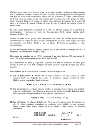 El Cobre no se rompe en el ambiente y por eso se puede acumular en plantas y animales cuando 
este es encontrado en suelos. En suelos ricos en Cobre sólo un número pequeño de plantas pueden 
vivir. Por esta razón no hay diversidad de plantas cerca de las fábricas de Cobres, debido al efecto 
del Cobre sobre las plantas, es una seria amenaza para la producción en las granjas. El Cobre 
puede seriamente influir en el proceso de ciertas tierras agrícolas, dependiendo de la acidez del 
suelo y la presencia de materia orgánica. A pesar de esto el estiércol que contiene Cobre es 
todavía usado. 
El Cobre puede interrumpir la actividad en el suelo, su influencia negativa en la actividad de 
microorganismos y lombrices de tierra. La descomposición de la materia orgánica puede 
disminuir debido a esto. 
Cuando los suelos de las granjas están contaminados con Cobre, los animales pueden absorber 
concentraciones de Cobre que dañan su salud. Principalmente las ovejas sufren un gran efecto por 
envenenamiento con Cobre, debido a que los efectos del Cobre se manifiestan a bajas 
concentraciones. 
La EPA (Enviromental Protecion Agency), requiere que el agua potable no contenga mas de 1.3 
miligramos de cobre por litro de agua (1.3mg/L). 
El ministerio de agricultura de los EE.UU recomienda ( una dosis diaria de 900 microgramos de 
cobre (900 ug/dia) para personas mayores de 80 años de edad. 
La administración de Salud y Seguridad Ocupaional (OSHA) ha establecido un límite para 
vapores de cobre en el aire de 0.1 miligramo por metro cubico (0.1mg/m3) y 1 mg/m3 para polvos 
de cobre. 
Las reacciones que se practican luego de destruir la materia orgánica son: 
10. Con el Ferrocianuro de Potasio: En un medio acidificado con acido acético, el cobre 
reacciona dando un precipitado rojo oscuro de ferrocianuro cúprico, insoluble en ácidos 
diluidos, soluble en amoniaco dando color azul. 
K4Fe(CN)6 + 2Cu(NO3) Cu2Fe(CN)6 + KNO3 
11. Con el Amoniaco: La solución muestra tratada con amoniaco, forma primero un precipitado 
verde claro pulverulento que al agregarle un exceso de reactivo se disuelve fácilmente dando 
un hermoso colr azul por formación de un compuesto cupro-amónico. 
Cu(NO3)2 + 4NH3 Cu(NH3)4 . (NO3)2 
12. Con el Cuprón: En solución alcoholica al 1 % al que se le adiciona gotas de amoniaco, las 
sales de cobre reaccionan produciendo un precipitado verde insoluble en agua, amoniaco 
diluido, alcohol, acido acético, soluble en acidos diluidos y poco solubles en amoniaco 
concentrado. 
C6H5-C=NOH C6H5-C=N-O 
C6H5-CHOH + Cu(NO3)2 Cu + 
“Todo es veneno, Nada es veneno, Todo depende de la dosis“ Página 15 
2HNO3 
C6H5-C-N-O 
 