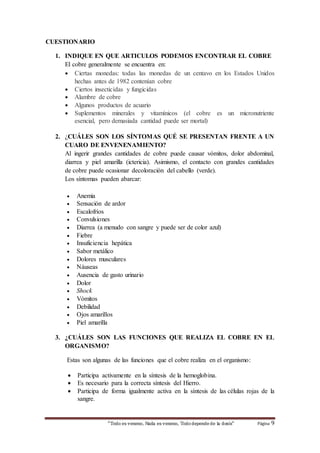 “Todo es veneno, Nada es veneno, Todo depende de la dosis“ Página 9 
CUESTIONARIO 
1. INDIQUE EN QUE ARTICULOS PODEMOS ENCONTRAR EL COBRE 
El cobre generalmente se encuentra en: 
 Ciertas monedas: todas las monedas de un centavo en los Estados Unidos 
hechas antes de 1982 contenían cobre 
 Ciertos insecticidas y fungicidas 
 Alambre de cobre 
 Algunos productos de acuario 
 Suplementos minerales y vitamínicos (el cobre es un micronutriente 
esencial, pero demasiada cantidad puede ser mortal) 
2. ¿CUÁLES SON LOS SÍNTOMAS QUÉ SE PRESENTAN FRENTE A UN 
CUARO DE ENVENENAMIENTO? 
Al ingerir grandes cantidades de cobre puede causar vómitos, dolor abdominal, 
diarrea y piel amarilla (ictericia). Asimismo, el contacto con grandes cantidades 
de cobre puede ocasionar decoloración del cabello (verde). 
Los síntomas pueden abarcar: 
 Anemia 
 Sensación de ardor 
 Escalofríos 
 Convulsiones 
 Diarrea (a menudo con sangre y puede ser de color azul) 
 Fiebre 
 Insuficiencia hepática 
 Sabor metálico 
 Dolores musculares 
 Náuseas 
 Ausencia de gasto urinario 
 Dolor 
 Shock 
 Vómitos 
 Debilidad 
 Ojos amarillos 
 Piel amarilla 
3. ¿CUÁLES SON LAS FUNCIONES QUE REALIZA EL COBRE EN EL 
ORGANISMO? 
Estas son algunas de las funciones que el cobre realiza en el organismo: 
 Participa activamente en la síntesis de la hemoglobina. 
 Es necesario para la correcta síntesis del Hierro. 
 Participa de forma igualmente activa en la síntesis de las células rojas de la 
sangre. 
 