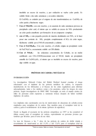insoluble en exceso de reactivo, y por oxidación se vuelve color pardo. Es 
soluble frente a las sales amoniacas y en acidos minerales. 
El Co(OH)2 es oxidado por el oxigeno de aire transformándose en Co(OH)3 de 
color pardo y finalmente negro. 
7. Con el NH4OH.- con este reactivo, y en ausencia de sales amoniacas provoca un 
precipitado color azul, el mismo que es soluble en exceso de NH3 produciendo 
un color pardo-amarllento por formación de un compuesto complejo. 
8. con el SH2.- a una pequeña porción de muestra alcalinizada con NH3, se le hace 
pesar una corriente de SH2, precipita completamente el SCo de color negro, 
fácilmente soluble por el NO3H concentrado y caliente. 
9. Con el Fe(CH)6K4.- Con este reactivo, el cobalto origina un precipitado verde 
de Fe(CN)6Co2, escasamente soluble en ClH diluido. 
10. Con el NO2K.- las soluciones concentradas de Cobalto, en un medio 
acidificado con CH3-COOH,reaccionan con el NO2K dando un precipitado 
amarillo de Co(NO2)6K3, el mismo que es insoluble en exceso de reactivo, pero 
algo soluble en agua. 
PRÓTESIS DE CADERA METÁLICAS 
“Todo es veneno, Nada es veneno, Todo depende de la dosis“ Página 15 
INTRODUCCIÓN 
La investigadora Deborah Cohen del British Medical Journal examina el riesgo 
relacionado con el implante de las prótesis metálicas de cadera, la respuesta 
insatisfactoria de los fabricantes y el fracaso de los entes reguladores para informar 
adecuadamente, tanto a los médicos como a los pacientes, sobre los riesgos de estas 
prótesis. Según investigadores de BMJ/ BBC Newsnight, en todo el mundo cientos de 
miles de personas están expuestas a sustancias tóxicas después de haber recibido 
implantes de cadera. 
Los implantes más cuestionados son las de metal-metal, de aleaciones de cobalto-cromo 
empleados para reemplazo de la cadera. Hay modelos para el reemplazo total de la 
cadera y para el recubrimiento de la misma (prótesis de superficie) 
Desde su llegada al escenario de las prótesis ortopédicas en 1997 se las consideró el 
último avance para el reemplazo de cadera, especialmente en personas jóvenes que 
tendrían que llevarlas para el resto de sus vidas. 
La tasa de fracasos a los 7 años de las prótesis de cadera de doble cúpula o 
revestimiento de metal-metal es del 11,8% y del 13,6% para el reemplazo total de 
 
