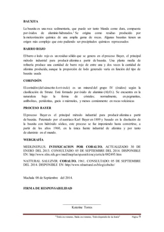 “Todo es veneno, Nada es veneno, Todo depende de la dosis“ Página 9 
BAUXITA 
La bauxita es una roca sedimentaria, que puede ser tanto blanda como dura, compuesta 
por óxidos de aluminio hidratados.1 Se origina como residuo producido por 
la meteorización química de una amplia gama de rocas. Algunas bauxitas tienen un 
origen más complejo que esto pudiendo ser precipitados químicos reprocesados 
BARRO ROJO 
El barro o lodo rojo es un residuo sólido que se genera en el proceso Bayer, el principal 
método industrial para producir alúmina a partir de bauxita. Una planta media de 
refinería produce una cantidad de barro rojo de entre una y dos veces la cantidad de 
alúmina producida, aunque la proporción de lodo generado varía en función del tipo de 
bauxita usada 
CORINDÓN 
El corindón (del sánscrito korivinda) es un mineral del grupo IV (óxidos) según la 
clasificación de Strunz. Está formado por óxido de aluminio (Al2O3). Se encuentra en la 
naturaleza bajo la forma de cristales; normalmente, en pegmatitas, 
anfibolitas, peridotitas, gneis o mármoles, y menos comúnmente en rocas volcánicas 
PROCESO BAYER 
El proceso Bayer es el principal método industrial para producir alúmina a partir 
de bauxita. Patentado por el austriaco Karl Bayer en 1889 y basado en la disolución de 
la bauxita con hidróxido sódico, este proceso se fue imponiendo hasta convertirse, a 
partir de los años 1960, en la única fuente industrial de alúmina y por tanto 
de aluminio en el mundo. 
WEBGRAFÍA 
MEDLINEPLUS. INTOXICACION POR COBALTO. ACTUALIZADO 30 DE 
ENERO DEL 2013. CONSULTADO: 05 DE SEPTIEMBRE DEL 2014. DISPONIBLE 
EN: http://www.nlm.nih.gov/medlineplus/spanish/ency/article/002495.htm 
NATTURAL SALUZVIR. COBALTO. 1961. CONSULTADO: 05 DE SEPTIEMBRE 
DEL 2014. DISPONIBLE EN: http://www.rdnattural.es/blog/cobalto/ 
Machala 08 de Septiembre del 2014. 
FIRMA DE RESPONSABILIDAD 
_______________________ 
Katerine Torres 
 
