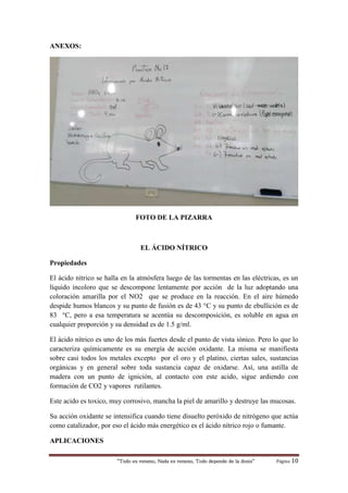 “Todo es veneno, Nada es veneno, Todo depende de la dosis“ Página 10
ANEXOS:
FOTO DE LA PIZARRA
EL ÁCIDO NÍTRICO
Propiedades
El ácido nítrico se halla en la atmósfera luego de las tormentas en las eléctricas, es un
líquido incoloro que se descompone lentamente por acción de la luz adoptando una
coloración amarilla por el NO2 que se produce en la reacción. En el aire húmedo
despide humos blancos y su punto de fusión es de 43 °C y su punto de ebullición es de
83 °C, pero a esa temperatura se acentúa su descomposición, es soluble en agua en
cualquier proporción y su densidad es de 1.5 g/ml.
El ácido nítrico es uno de los más fuertes desde el punto de vista iónico. Pero lo que lo
caracteriza químicamente es su energía de acción oxidante. La misma se manifiesta
sobre casi todos los metales excepto por el oro y el platino, ciertas sales, sustancias
orgánicas y en general sobre toda sustancia capaz de oxidarse. Así, una astilla de
madera con un punto de ignición, al contacto con este acido, sigue ardiendo con
formación de CO2 y vapores rutilantes.
Este acido es toxico, muy corrosivo, mancha la piel de amarillo y destruye las mucosas.
Su acción oxidante se intensifica cuando tiene disuelto peróxido de nitrógeno que actúa
como catalizador, por eso el ácido más energético es el ácido nítrico rojo o fumante.
APLICACIONES
 
