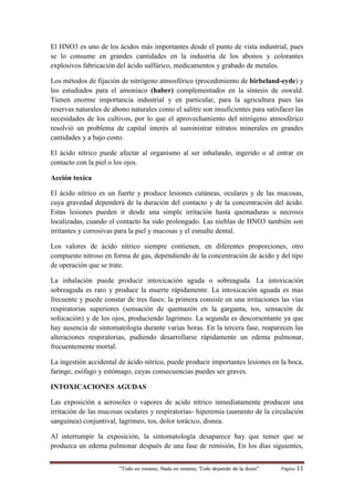 “Todo es veneno, Nada es veneno, Todo depende de la dosis“ Página 11
El HNO3 es uno de los ácidos más importantes desde el punto de vista industrial, pues
se lo consume en grandes cantidades en la industria de los abonos y colorantes
explosivos fabricación del ácido sulfúrico, medicamentos y grabado de metales.
Los métodos de fijación de nitrógeno atmosférico (procedimiento de birbeland-eyde) y
los estudiados para el amoniaco (haber) complementados en la síntesis de oswald.
Tienen enorme importancia industrial y en particular, para la agricultura pues las
reservas naturales de abono naturales como el salitre son insuficientes para satisfacer las
necesidades de los cultivos, por lo que el aprovechamiento del nitrógeno atmosférico
resolvió un problema de capital interés al suministrar nitratos minerales en grandes
cantidades y a bajo costo.
El ácido nítrico puede afectar al organismo al ser inhalando, ingerido o al entrar en
contacto con la piel o los ojos.
Acción toxica
El ácido nítrico es un fuerte y produce lesiones cutáneas, oculares y de las mucosas,
cuya gravedad dependerá de la duración del contacto y de la concentración del ácido.
Estas lesiones pueden ir desde una simple irritación hasta quemaduras u necrosis
localizadas, cuando el contacto ha sido prolongado. Las nieblas de HNO3 también son
irritantes y corrosivas para la piel y mucosas y el esmalte dental.
Los valores de ácido nítrico siempre contienen, en diferentes proporciones, otro
compuesto nitroso en forma de gas, dependiendo de la concentración de ácido y del tipo
de operación que se trate.
La inhalación puede producir intoxicación aguda o sobreaguda. La intoxicación
sobreaguda es raro y produce la muerte rápidamente. La intoxicación aguada es mas
frecuente y puede constar de tres fases: la primera consiste en una irritaciones las vías
respiratorias superiores (sensación de quemazón en la garganta, tos, sensación de
sofocación) y de los ojos, produciendo lagrimeo. La segunda es descorsentante ya que
hay ausencia de sintomatología durante varias horas. En la tercera fase, reaparecen las
alteraciones respiratorias, pudiendo desarrollarse rápidamente un edema pulmonar,
frecuentemente mortal.
La ingestión accidental de ácido nítrico, puede producir importantes lesiones en la boca,
faringe, esófago y estómago, cuyas consecuencias puedes ser graves.
INTOXICACIONES AGUDAS
Las exposición a aerosoles o vapores de acido nítrico inmediatamente producen una
irritación de las mucosas oculares y respiratorias- hiperemia (aumento de la circulación
sanguínea) conjuntival, lagrimeo, tos, dolor torácico, disnea.
Al interrumpir la exposición, la sintomatología desaparece hay que temer que se
produzca un edema pulmonar después de una fase de remisión, En los días siguientes,
 