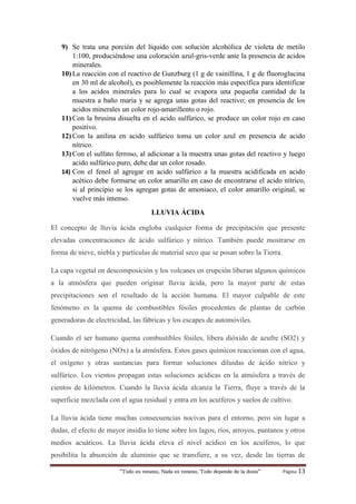 “Todo es veneno, Nada es veneno, Todo depende de la dosis“ Página 13
9) Se trata una porción del líquido con solución alcohólica de violeta de metilo
1:100, produciéndose una coloración azul-gris-verde ante la presencia de acidos
minerales.
10) La reacción con el reactivo de Gunzburg (1 g de vainillina, 1 g de fluoroglucina
en 30 ml de alcohol), es posiblemente la reacción más específica para identificar
a los acidos minerales para lo cual se evapora una pequeña cantidad de la
muestra a baño maria y se agrega unas gotas del reactivo; en presencia de los
acidos minerales un color rojo-amarillento o rojo.
11) Con la brusina disuelta en el acido sulfúrico, se produce un color rojo en caso
positivo.
12) Con la anilina en acido sulfúrico toma un color azul en presencia de acido
nítrico.
13) Con el sulfato ferroso, al adicionar a la muestra unas gotas del reactivo y luego
acido sulfúrico puro, debe dar un color rosado.
14) Con el fenol al agregar en acido sulfúrico a la muestra acidificada en acido
acético debe formarse un color amarillo en caso de encontrarse el acido nítrico,
si al principio se los agregan gotas de amoniaco, el color amarillo original, se
vuelve más intenso.
LLUVIA ÁCIDA
El concepto de lluvia ácida engloba cualquier forma de precipitación que presente
elevadas concentraciones de ácido sulfúrico y nítrico. También puede mostrarse en
forma de nieve, niebla y partículas de material seco que se posan sobre la Tierra.
La capa vegetal en descomposición y los volcanes en erupción liberan algunos químicos
a la atmósfera que pueden originar lluvia ácida, pero la mayor parte de estas
precipitaciones son el resultado de la acción humana. El mayor culpable de este
fenómeno es la quema de combustibles fósiles procedentes de plantas de carbón
generadoras de electricidad, las fábricas y los escapes de automóviles.
Cuando el ser humano quema combustibles fósiles, libera dióxido de azufre (SO2) y
óxidos de nitrógeno (NOx) a la atmósfera. Estos gases químicos reaccionan con el agua,
el oxígeno y otras sustancias para formar soluciones diluidas de ácido nítrico y
sulfúrico. Los vientos propagan estas soluciones acídicas en la atmósfera a través de
cientos de kilómetros. Cuando la lluvia ácida alcanza la Tierra, fluye a través de la
superficie mezclada con el agua residual y entra en los acuíferos y suelos de cultivo.
La lluvia ácida tiene muchas consecuencias nocivas para el entorno, pero sin lugar a
dudas, el efecto de mayor insidia lo tiene sobre los lagos, ríos, arroyos, pantanos y otros
medios acuáticos. La lluvia ácida eleva el nivel acídico en los acuíferos, lo que
posibilita la absorción de aluminio que se transfiere, a su vez, desde las tierras de
 