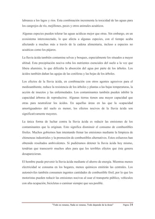 “Todo es veneno, Nada es veneno, Todo depende de la dosis“ Página 14
labranza a los lagos y ríos. Esta combinación incrementa la toxicidad de las aguas para
los cangrejos de río, mejillones, peces y otros animales acuáticos.
Algunas especies pueden tolerar las aguas acídicas mejor que otras. Sin embargo, en un
ecosistema interconectado, lo que afecta a algunas especies, con el tiempo acaba
afectando a muchas más a través de la cadena alimentaria, incluso a especies no
acuáticas como los pájaros.
La lluvia ácida también contamina selvas y bosques, especialmente los situados a mayor
altitud. Esta precipitación nociva roba los nutrientes esenciales del suelo a la vez que
libera aluminio, lo que dificulta la absorción del agua por parte de los árboles. Los
ácidos también dañan las agujas de las coníferas y las hojas de los árboles.
Los efectos de la lluvia ácida, en combinación con otros agentes agresivos para el
medioambiente, reduce la resistencia de los árboles y plantas a las bajas temperaturas, la
acción de insectos y las enfermedades. Los contaminantes también pueden inhibir la
capacidad árborea de reproducirse. Algunas tierras tienen una mayor capacidad que
otras para neutralizar los ácidos. En aquellas áreas en las que la «capacidad
amortiguadora» del suelo es menor, los efectos nocivos de la lluvia ácida son
significativamente mayores.
La única forma de luchar contra la lluvia ácida es reducir las emisiones de los
contaminantes que la originan. Esto significa disminuir el consumo de combustibles
fósiles. Muchos gobiernos han intentando frenar las emisiones mediante la limpieza de
chimeneas industriales y la promoción de combustibles alternativos. Estos esfuerzos han
obtenido resultados ambivalentes. Si pudiéramos detener la lluvia ácida hoy mismo,
tendrían que transcurrir muchos años para que los terribles efectos que ésta genera
desaparecieran.
El hombre puede prevenir la lluvia ácida mediante el ahorro de energía. Mientras menos
electricidad se consuma en los hogares, menos químicos emitirán las centrales. Los
automóviles también consumen ingentes cantidades de combustible fósil, por lo que los
motoristas pueden reducir las emisiones nocivas al usar el transporte público, vehículos
con alta ocupación, bicicletas o caminar siempre que sea posible.
 