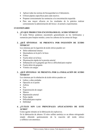 “Todo es veneno, Nada es veneno, Todo depende de la dosis“ Página 7
 Aplicar todas las normas de bioseguridad en el laboratorio.
 Utilizar pipetas específicas para cada reactivo.
 Preparar correctamente las sustancias a la concentración requerida
 Para una mayor eficacia en los resultados de la práctica realizar
correctamente la administración del tóxico al animal a experimentar.
CUESTIONARIO
1. ¿EN QUE PRODUCTOS ENCONTRAMOS EL ÁCIDO NÍTRICO?
El ácido Nítrico podemos encontrarlo generalmente en los fertilizantes y
sustancias para limpiar metales, como los cañones de las armas de fuego
2. ¿QUÉ SÍNTOMAS SE PRESENTA POR INGESTIÓN DE ÁCIDO
NÍTRICO?
Los síntomas por la ingestión de ácido nítrico pueden ser:
 Dolor abdominal intenso
 Quemaduras en la piel o la boca
 Fiebre
 Fuerte dolor en la boca
 Disminución rápida de la presión arterial
 Inflamación en la garganta que lleva a dificultad para respirar
 Fuerte dolor de garganta
 Vómito con sangre
3. ¿QUÉ SÍNTOMAS SE PRESENTA POR LA INHALACIÓN DE ÁCIDO
NÍTRICO?
Los síntomas por la inhalación de ácido nítrico pueden ser
 Labios y uñas azuladas
 Opresión en el pecho
 Asfixia
 Tos
 Expectoración de sangre
 Mareos
 Hipotensión arterial
 Pulso rápido
 Dificultad para respirar
 Debilidad
4. ¿CUÁLES SON LAS PRINCIPALES APLICACIONES DE ESTE
ÁCIDO?
Como agente nitrante en la fabricación de explosivos.
En la fabricación de abonos. El nitro sulfato amónico es un abono nitrogenado
simple obtenido químicamente de la reacción del ácido nítrico
y sulfúrico con amoniaco.
 