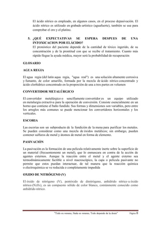“Todo es veneno, Nada es veneno, Todo depende de la dosis“ Página 8
El ácido nítrico es empleado, en algunos casos, en el proceso depasivación. El
ácido nítrico es utilizado en grabado artístico (aguafuerte), también se usa para
comprobar el oro y el platino.
5. ¿QUÉ EXPECTATIVAS SE ESPERA DESPUES DE UNA
INTOXICACION POR ELÁCIDO?
El pronóstico del paciente depende de la cantidad de tóxico ingerido, de su
concentración y de la prontitud con que se recibe el tratamiento. Cuanto más
rápido llegue la ayuda médica, mayor será la probabilidad de recuperación
GLOSARIO
AGUA REGIA
El agua regia (del latín aqua regia, "agua real") es una solución altamente corrosiva
y fumante, de color amarillo, formada por la mezcla de ácido nítrico concentrado y
ácido clorhídrico concentrado en la proporción de una a tres partes en volumen
CONVERTIDOR METALÚRGICO
El convertidor metalúrgico o sencillamente convertidor es un equipo utilizado
en metalurgia extractiva para la operación de conversión. Consiste esencialmente en un
horno que contiene el baño fundido. Sus formas y dimensiones son variables, pero entre
los arreglos más comunes se puede mencionar los convertidores horizontales y los
verticales.
ESCORIA
Las escorias son un subproducto de la fundición de la mena para purificar los metales.
Se pueden considerar como una mezcla de óxidos metálicos; sin embargo, pueden
contener sulfuros de metal y átomos de metal en forma de elemento.
PASIVACIÓN
La pasivación es la formación de una película relativamente inerte sobre la superficie de
un material (frecuentemente un metal), que lo enmascara en contra de la acción de
agentes externos. Aunque la reacción entre el metal y el agente externo sea
termodinámicamente factible a nivel macroscópico, la capa o película pasivante no
permite que estos puedan interactuar, de tal manera que la reacción química
o electroquímica se ve reducida o completamente impedida
OXIDO DE NITRÓGENO (V)
El óxido de nitrógeno (V), pentóxido de dinitrógeno, anhídrido nítrico u óxido
nítrico (N2O5), es un compuesto sólido de color blanco, comúnmente conocido como
anhídrido nítrico.
 