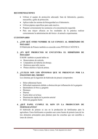 “Todo es veneno, Nada es veneno, Todo depende de la dosis“ Página 8
RECOMENDACIONES
 Utilizar el equipo de protección adecuado: bata de laboratorio, guantes,
mascarilla y gafas de protección.
 Aplicar todas las normas de bioseguridad en el laboratorio.
 Utilizar pipetas específicas para cada reactivo.
 Preparar correctamente las sustancias a la concentración requerida
 Para una mayor eficacia en los resultados de la práctica realizar
correctamente la administración del tóxico al animal a experimentar.
CUESTIONARIO
1. ¿CON QUÉ OTRO NOMBRE SE LO CONOCE AL HIDRÓXIDO DE
POTASIO?
El Hidróxido de Potasio también es conocido como POTASA CAÚSTICA
2. ¿EN QUÉ PRODUCTOS SE ENCUENTRA EL HIDRÓXIDO DE
POTASIO?
El KOH también se puede hallar en:
 Removedores de cutícula.
 Limpiadores de tuberías de drenaje.
 Químicos para teñir cueros.
 Potasa cáustica o lejía de potasa.
3. ¿CUÁLES SON LOS SÍNTOMAS QUE SE PRESENTAN POR LA
INGESTION DEL MISMO?
Los síntomas por la ingestión de hidróxido de potasio comprenden:
 Dolor abdominal fuerte
 Dificultad respiratoria debido a obstrucción por inflamación de la garganta
 Quemaduras en boca y garganta
 Desmayo
 Diarrea
 Fuerte dolor en la boca
 Disminución rápida de la presión arterial
 Dolor de garganta fuerte
4. ¿QUÉ PAPEL CUMPLE EL KON EN LA PRODUCCION DE
FERTILIZANTES?
El hidróxido de potasio se usa en la producción de fertilizantes para la
agricultura. Estos fertilizantes se pueden usar como fuente de potasio (una de los
tres alimentos principales para plantas) para las cosechas que son sensibles a
iones de cloruro.
 