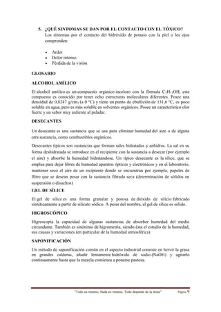 “Todo es veneno, Nada es veneno, Todo depende de la dosis“ Página 9
5. ¿QUÉ SINTOMAS SE DAN POR EL CONTACTO CON EL TÓXICO?
Los síntomas por el contacto del hidróxido de potasio con la piel o los ojos
comprenden:
 Ardor
 Dolor intenso
 Pérdida de la visión
GLOSARIO
ALCOHOL AMÍLICO
El alcohol amílico es un compuesto orgánico incoloro con la fórmula C5H11OH, este
compuesto es conocido por tener ocho estructuras moleculares diferentes. Posee una
densidad de 0,8247 g/cm3 (a 0 °C) y tiene un punto de ebullición de 131,6 °C, es poco
soluble en agua, pero es más soluble en solventes orgánicos. Posee un característico olor
fuerte y un sabor muy ardiente al paladar.
DESECANTES
Un desecante es una sustancia que se usa para eliminar humedad del aire o de alguna
otra sustancia, como combustibles orgánicos.
Desecantes típicos son sustancias que forman sales hidratadas y anhidras. La sal en su
forma deshidratada se introduce en el recipiente con la sustancia a desecar (por ejemplo
el aire) y absorbe la humedad hidratándose. Un típico desecante es la sílice, que se
emplea para dejar libres de humedad aparatos ópticos y electrónicos y en el laboratorio,
mantener seco el aire de un recipiente donde se encuentran por ejemplo, papeles de
filtro que se desean pesar con la sustancia filtrada seca (determinación de sólidos en
suspensión o disueltos)
GEL DE SÍLICE
El gel de sílice es una forma granular y porosa de dióxido de silicio fabricado
sintéticamente a partir de silicato sódico. A pesar del nombre, el gel de sílice es sólido.
HIGROSCÓPICO
Higroscopia la capacidad de algunas sustancias de absorber humedad del medio
circundante. También es sinónimo de higrometría, siendo ésta el estudio de la humedad,
sus causas y variaciones (en particular de la humedad atmosférica)
SAPONIFICACIÓN
Un método de saponificación común en el aspecto industrial consiste en hervir la grasa
en grandes calderas, añadir lentamente hidróxido de sodio (NaOH) y agitarlo
continuamente hasta que la mezcla comienza a ponerse pastosa.
 