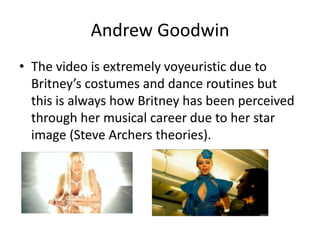 Andrew Goodwin
• The video is extremely voyeuristic due to
Britney’s costumes and dance routines but
this is always how Britney has been perceived
through her musical career due to her star
image (Steve Archers theories).
 