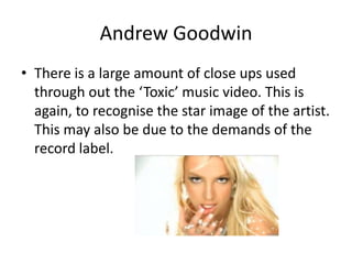 Andrew Goodwin
• There is a large amount of close ups used
through out the ‘Toxic’ music video. This is
again, to recognise the star image of the artist.
This may also be due to the demands of the
record label.
 